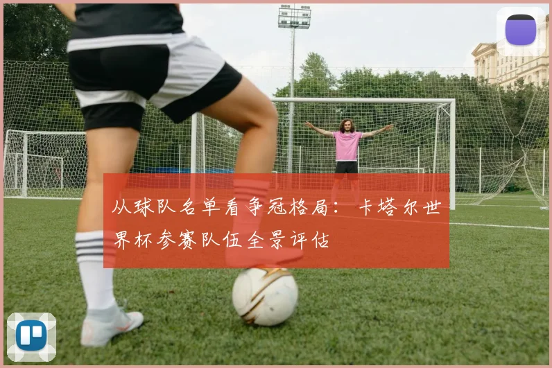 从球队名单看争冠格局：卡塔尔世界杯参赛队伍全景评估