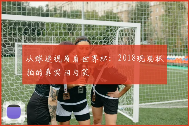 从球迷视角看世界杯：2018现场抓拍的真实泪与笑