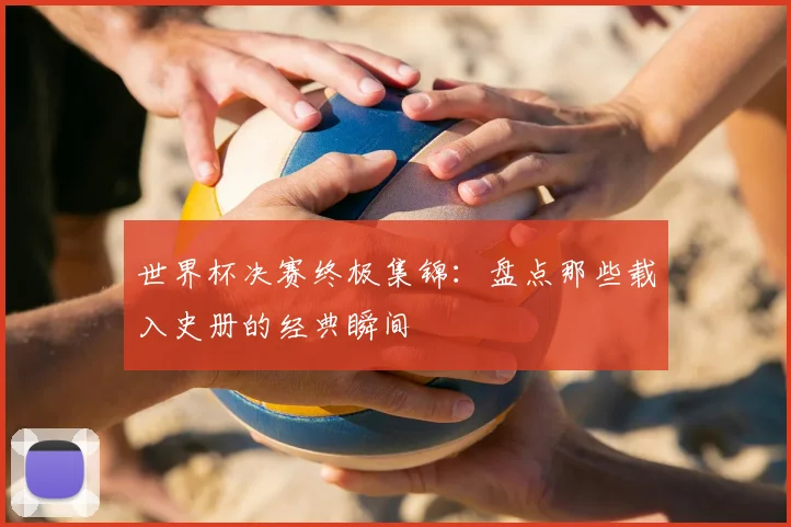 世界杯决赛终极集锦：盘点那些载入史册的经典瞬间