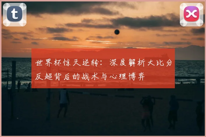 世界杯惊天逆转：深度解析大比分反超背后的战术与心理博弈