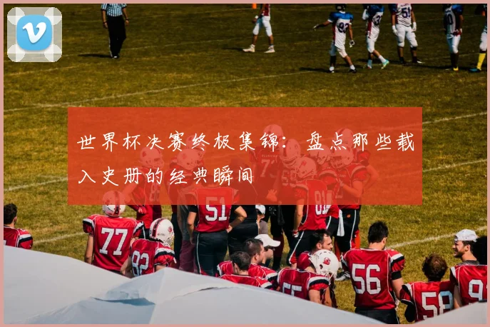 世界杯决赛终极集锦：盘点那些载入史册的经典瞬间