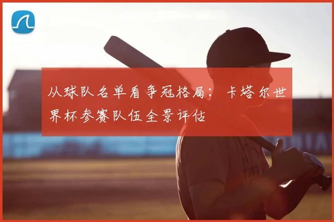 从球队名单看争冠格局：卡塔尔世界杯参赛队伍全景评估