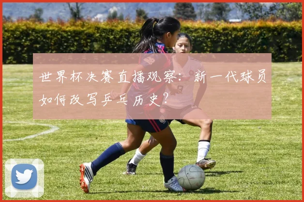世界杯决赛直播观察：新一代球员如何改写乒乓历史？