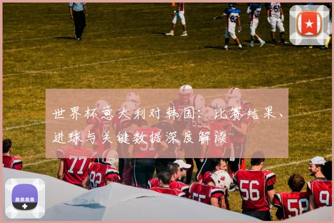 世界杯意大利对韩国：比赛结果、进球与关键数据深度解读
