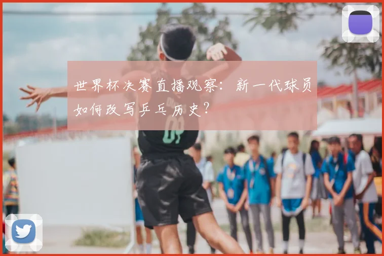 世界杯决赛直播观察：新一代球员如何改写乒乓历史？